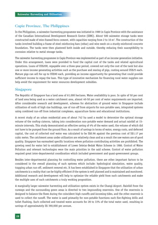 Rainwater Harvesting and Utilisation



Capiz Province, The Philippines
In the Philippines, a rainwater-harvesting programme was initiated in 1989 in Capiz Province with the assistance
of the Canadian International Development Research Centre (IDRC). About 500 rainwater storage tanks were
constructed made of wire-framed ferro-cement, with capacities varying from 2 to 10 m3. The construction of the
tanks involved building a frame of steel reinforcing bars (rebar) and wire mesh on a sturdy reinforced concrete
foundation. The tanks were then plastered both inside and outside, thereby reducing their susceptibility to
corrosion relative to metal storage tanks.

The rainwater harvesting programme in Capiz Province was implemented as part of an income generation initiative.
Under this arrangement, loans were provided to fund the capital cost of the tanks and related agricultural
operations. Loans of US$200, repayable over a three-year period, covered not only the cost of the tank but also
one or more income generating activities such as the purchase and rearing of pigs, costing around US$25 each.
Mature pigs can sell for up to US$90 each, providing an income opportunity for generating that could provide
sufficient income to repay the loan. This type of innovative mechanism for financing rural water supplies can
help avoid the requirement for water resources development subsidies.

Singapore
The Republic of Singapore has a land area of 61,000 hectares. Water availability is poor. In spite of 50 per cent
of land area being used as a water catchment area, almost 40-50 per cent of water requirements are imported.
After considerable research and development, schemes for abstraction of ground water in Singapore include
utilisation of roofs of high rise buildings, use of run-off from airports for non-potable uses, integrated systems
using combined run-off from industrial complexes, aquaculture farms and educational institutions.

A recent study of an urban residential area of about 742 ha used a model to determine the optimal storage
volume of the rooftop cisterns, taking into consideration non-potable water demand and actual rainfall at 15-
minute intervals. This study demonstrated an effective saving of 4% of the water used, the volume of which did
not have to be pumped from the ground floor. As a result of savings in terms of water, energy costs, and deferred
capital, the cost of collected roof water was calculated to be S$0.96 against the previous cost of S$1.17 per
cubic meter. The catchment areas under utilisation are relatively clean and as a result the raw waters are of good
quality. Singapore has earmarked specific locations where pollution-contributing activities are prohibited. The
growing need for water led to establishment of Lower Seletar-Bedak Water Scheme in 1986. Control of Water
Pollution and relevant technologies were the main priorities in the said scheme. Control of water pollution
required great inter-departmental coordination which included government and quasi-government groups.

Besides inter-departmental planning for controlling water pollution, there are other important factors to be
considered in the overall planning of such systems which include: hydrological simulation, water quality,
trapping urban run-off, sediment removal etc. It has been established in Singapore that the utilisation of urban
catchments is a reality that can be highly efficient if the system is well planned and is maintained and monitored.
Additional research and development will help to optimize the reliable yield from such catchments and make
the multiple uses of such catchments a truly working proposition.

A marginally larger rainwater harvesting and utilisation system exists in the Changi Airport. Rainfall from the
runways and the surrounding green areas is diverted to two impounding reservoirs. One of the reservoirs is
designed to balance the flows during the coincident high runoffs and incoming tides, and the other reservoir is
used to collect the runoff. The water is used primarily for non-potable functions such fire-fighting drills and
toilet flushing. Such collected and treated water accounts for 28 to 33% of the total water used, resulting in
savings of approximately S$ 390,000 per annum.


 28
 