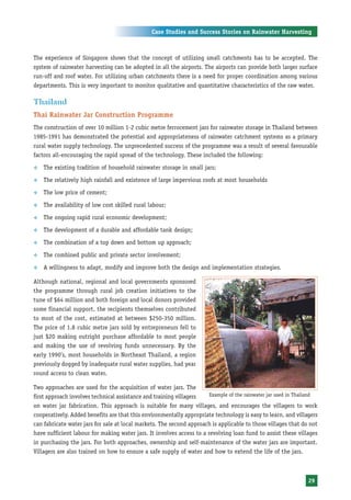 Case Studies and Success Stories on Rainwater Harvesting



The experience of Singapore shows that the concept of utilizing small catchments has to be accepted. The
system of rainwater harvesting can be adopted in all the airports. The airports can provide both larger surface
run-off and roof water. For utilizing urban catchments there is a need for proper coordination among various
departments. This is very important to monitor qualitative and quantitative characteristics of the raw water.

Thailand
Thai Rainwater Jar Construction Programme
The construction of over 10 million 1-2 cubic metre ferrocement jars for rainwater storage in Thailand between
1985-1991 has demonstrated the potential and appropriateness of rainwater catchment systems as a primary
rural water supply technology. The unprecedented success of the programme was a result of several favourable
factors all-encouraging the rapid spread of the technology. These included the following:

™   The existing tradition of household rainwater storage in small jars;

™   The relatively high rainfall and existence of large impervious roofs at most households

™   The low price of cement;

™   The availability of low cost skilled rural labour;

™   The ongoing rapid rural economic development;

™   The development of a durable and affordable tank design;

™   The combination of a top down and bottom up approach;

™   The combined public and private sector involvement;

™   A willingness to adapt, modify and improve both the design and implementation strategies.

Although national, regional and local governments sponsored
the programme through rural job creation initiatives to the
tune of $64 million and both foreign and local donors provided
some financial support, the recipients themselves contributed
to most of the cost, estimated at between $250-350 million.
The price of 1.8 cubic metre jars sold by entrepreneurs fell to
just $20 making outright purchase affordable to most people
and making the use of revolving funds unnecessary. By the
early 1990’s, most households in Northeast Thailand, a region
previously dogged by inadequate rural water supplies, had year
round access to clean water.

Two approaches are used for the acquisition of water jars. The
first approach involves technical assistance and training villagers    Example of the rainwater jar used in Thailand

on water jar fabrication. This approach is suitable for many villages, and encourages the villagers to work
cooperatively. Added benefits are that this environmentally appropriate technology is easy to learn, and villagers
can fabricate water jars for sale at local markets. The second approach is applicable to those villages that do not
have sufficient labour for making water jars. It involves access to a revolving loan fund to assist these villages
in purchasing the jars. For both approaches, ownership and self-maintenance of the water jars are important.
Villagers are also trained on how to ensure a safe supply of water and how to extend the life of the jars.



                                                                                                                29
 