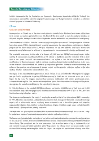 Rainwater Harvesting and Utilisation



Initially implemented by the Population and Community Development Association (PDA) in Thailand, the
demonstrated success of the rainwater jar project has encouraged the Thai government to embark on an extensive
national program for rainwater harvesting.

China
China’s Gansu Province
Gansu province in China is one of the driest – and poorest – states in China. The loess (wind-blown soil) plateau
in its central and eastern parts is the worst hit. Most of the river runoff is much too salty for drinking or
irrigation purposes, and agriculture is rainfall-dependent. Ground water too is rare, and most of it is bad quality.

The Gansu Research Institute for Water Conservancy’s (GRIWAC) four-year research findings suggested rainwater
harvesting system (RWH) – tapping the only potential water source, the seasonal rains – as the answer. Its pilot
program in the early 1990s helped 2,000-plus households set up RWH systems. They acted as true-life
demonstrations of what could be achieved by harnessing water for supplemental irrigation and domestic use.

The provincial government in the wake of a drought of 1995 launched GRIWAC’s successful project rather
quickly. It provides each rural household with a $50 subsidy to build one rainwater collection field on their
roofs or on a paved courtyard, two underground tanks, and a piece of land for courtyard economy. Design
modifications in the structures were made to suit local conditions. Cement tanks were built instead of clay ones,
as the latter are labour-intensive and prone to quality control problems. Rainwater collection efficiency was
enhanced by adopting special measures of seepage control on the rainwater collection surface, or by using
existing structure surfaces with less infiltration rates.

The impact of the project has been phenomenal. On an average, it has saved 70 water-fetching labour days per
year per family. Supplemental irrigation yields have gone up by 20-40 percent for normal years, and is much
higher for dry years. The cropping structure has undergone modification with farmers growing cash crops.
Rainwater harvesting has, thus, become an indispensable option for Gansu Province to supply drinking water,
develop rain-fed agriculture and improve the ecosystem in dry areas.

By 2002, the farmers in the area built 23,500 greenhouses and planted 40,440 hectare of fruit trees and 22,500
hectare of cash crops. The average per capita income has increased from $100 in 1995 to $182 in 2002. Food and
livelihood security is finally a reality.

The Gansu success has caught the country’s imagination as well as that of the international RWH community.
By 2001, 12 million water cellars, tanks and small ponds were built throughout China with a cumulative storage
capacity of 16 billion cubic meters, supplying water for domestic use to 36 million people, and providing
supplemental irrigation for 2.6 million hectare of dry lands, helping 30 million people secure a relatively stable
water source, a prerequisite for poverty alleviation.

The large-scale and quick replication of the Gansu experiment throughout the country is due to GRIWAC’s step-
by-logical-step research/experiment-demonstration-training-replication strategy.

The key success factors included motivation of and active participation in planning, construction and operations
on the part of the farmers. Their labour and the donation of local construction materials provided two-thirds of
the total cost. The springboard was the local government that recognized water as key to fundamental social
and economic change and took it up in that spirit. They donated the subsidy money and spearheaded a hugely
successful fund raising media campaign under this slogan: “Let us give our love to those suffering from thirst



 30
 