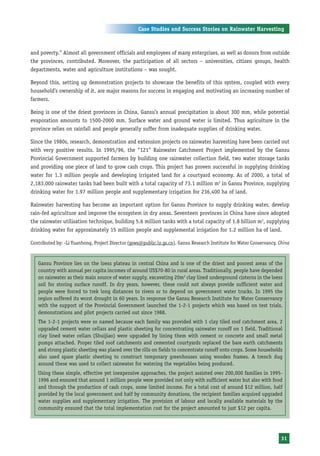 Case Studies and Success Stories on Rainwater Harvesting



and poverty.” Almost all government officials and employees of many enterprises, as well as donors from outside
the provinces, contributed. Moreover, the participation of all sectors – universities, citizen groups, health
departments, water and agriculture institutions – was sought.

Beyond this, setting up demonstration projects to showcase the benefits of this system, coupled with every
household’s ownership of it, are major reasons for success in engaging and motivating an increasing number of
farmers.

Being is one of the driest provinces in China, Gansu’s annual precipitation is about 300 mm, while potential
evaporation amounts to 1500-2000 mm. Surface water and ground water is limited. Thus agriculture in the
province relies on rainfall and people generally suffer from inadequate supplies of drinking water.

Since the 1980s, research, demonstration and extension projects on rainwater harvesting have been carried out
with very positive results. In 1995/96, the “121” Rainwater Catchment Project implemented by the Gansu
Provincial Government supported farmers by building one rainwater collection field, two water storage tanks
and providing one piece of land to grow cash crops. This project has proven successful in supplying drinking
water for 1.3 million people and developing irrigated land for a courtyard economy. As of 2000, a total of
2,183,000 rainwater tanks had been built with a total capacity of 73.1 million m3 in Gansu Province, supplying
drinking water for 1.97 million people and supplementary irrigation for 236,400 ha of land.

Rainwater harvesting has become an important option for Gansu Province to supply drinking water, develop
rain-fed agriculture and improve the ecosystem in dry areas. Seventeen provinces in China have since adopted
the rainwater utilisation technique, building 5.6 million tanks with a total capacity of 1.8 billion m3, supplying
drinking water for approximately 15 million people and supplemental irrigation for 1.2 million ha of land.

Contributed by: -Li Yuanhong, Project Director (gsws@public.lz.gs.cn), Gansu Research Institute for Water Conservancy, China



   Gansu Province lies on the loess plateau in central China and is one of the driest and poorest areas of the
   country with annual per capita incomes of around US$70-80 in rural areas. Traditionally, people have depended
   on rainwater as their main source of water supply, excavating 20m3 clay lined underground cisterns in the loess
   soil for storing surface runoff. In dry years, however, these could not always provide sufficient water and
   people were forced to trek long distances to rivers or to depend on government water trucks. In 1995 the
   region suffered its worst drought in 60 years. In response the Gansu Research Institute for Water Conservancy
   with the support of the Provincial Government launched the 1-2-1 projects which was based on test trials,
   demonstrations and pilot projects carried out since 1988.
   The 1-2-1 projects were so named because each family was provided with 1 clay tiled roof catchment area, 2
   upgraded cement water cellars and plastic sheeting for concentrating rainwater runoff on 1 field. Traditional
   clay lined water cellars (Shuijiao) were upgraded by lining them with cement or concrete and small metal
   pumps attached. Proper tiled roof catchments and cemented courtyards replaced the bare earth catchments
   and strong plastic sheeting was placed over the rills on fields to concentrate runoff onto crops. Some households
   also used spare plastic sheeting to construct temporary greenhouses using wooden frames. A trench dug
   around these was used to collect rainwater for watering the vegetables being produced.
   Using these simple, effective yet inexpensive approaches, the project assisted over 200,000 families in 1995-
   1996 and ensured that around 1 million people were provided not only with sufficient water but also with food
   and through the production of cash crops, some limited income. For a total cost of around $12 million, half
   provided by the local government and half by community donations, the recipient families acquired upgraded
   water supplies and supplementary irrigation. The provision of labour and locally available materials by the
   community ensured that the total implementation cost for the project amounted to just $12 per capita.




                                                                                                                       31
 