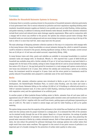 Rainwater Harvesting and Utilisation



Germany
Subsidies for Household Rainwater Systems in Germany
In Germany there is currently a growing interest in the promotion of household rainwater collection particularly
at local government level. Due to serious industrial air pollution and strict regulations regarding drinking water
standards, household rainwater supplies are limited to non-potable uses such as toilet flushing, clothes washing,
and garden watering. In addition to reducing overall domestic water demand, benefits from rainwater utilisation
include flood control and reduced storm water drainage capacity requirements. When used in conjunction with
a seepage well to return any overflow to the ground, the systems also enhance ground water recharge. Most
household tanks are constructed underground and one recent design incorporates a porous ring at the top of the
tank so when it is more than half full, water seeps back into the ground.

The main advantage of designing rainwater collection systems in this way or in conjunction with seepage wells
is that many German cities charge householders an annual rainwater drainage fee, which is waived if rainwater
runoff is retained or returned to the ground, allowing significant savings. In Bonn, for example, current annual
fees are $1.80 per m2 of roof area and sealed surround, respectively (König, 1998).

In many German towns and cities, grants and subsidies are available to encourage householders to construct
rainwater tanks and seepage wells. In Osnabruck, Wessels, R. 1994 reported that a grant of $600-$1200 per
household was available along with a further subsidy of $3 per m2 of roof area draining to any tank linked to a
seepage well. On the basis of this subsidy, savings in water charges ($0.56/m3) and an annual rainwater drainage
fees waiver of $1.30 per m2, the pay back period for investment in a tank seepage well system constructed at a
new house was estimated to be 12 years. Even without the subsidy and constructing a system at an existing
house, the investment would be recouped in 19 years. Costs and the return period on investments would be
greatly reduced if householders were prepared to undertake some of the work themselves.

Berlin
In October 1998, rainwater utilisation systems were introduced in Berlin as part of a large scale urban re-
development, the DaimlerChrysler Potsdamer Platz, to control urban flooding, save city water and create a
better micro climate. Rainwater falling on the rooftops (32,000 m2) of 19 buildings is collected and stored in a
3500 m3 rainwater basement tank. It is then used for toilet flushing, watering of green areas (including roofs
with vegetative cover) and the replenishment of an artificial pond.

In another project at Belss-Luedecke-Strasse building estate in Berlin, rainwater from all roof areas (with an
approximate area of 7,000 m2) is discharged into a separate public rainwater sewer and transferred into a cistern
with a capacity of 160 m3, together with the runoff from streets, parking spaces and pathways (representing an
area of 4,200 m2). The water is treated in several stages and used for toilet flushing as well as for garden
watering.

The system design ensures that the majority of the pollutants in the initial flow are flushed out of the rainwater
sewer into the sanitary sewer for proper treatment in a sewage plant. It is estimated that 58% of the rainwater
can be retained locally through the use of this system. Based on a 10-year simulation, the savings of potable
water through the utilisation of rainwater are estimated to be about 2,430 m3 per year, thus preserving the
ground water reservoirs of Berlin by a similar estimated amount. Both of these systems not only conserve city
water, but also reduce the potential for pollutant discharges from sewerage systems into surface waters that
might result from storm water overflows. This approach to the control of non point sources of pollution is an
important part of a broader strategy for the protection of surface water quality in urban areas.


32
 