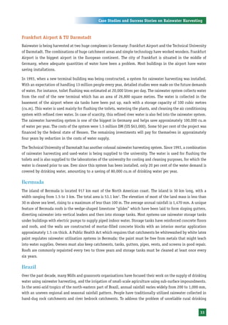 Case Studies and Success Stories on Rainwater Harvesting



Frankfurt Airport & TU Darmstadt
Rainwater is being harvested at two huge complexes in Germany: Frankfurt Airport and the Technical University
of Darmstadt. The combinations of huge catchment areas and simple technology have worked wonders. Frankfurt
Airport is the biggest airport in the European continent. The city of Frankfurt is situated in the middle of
Germany, where adequate quantities of water have been a problem. Most buildings in the airport have water
saving installations.

In 1993, when a new terminal building was being constructed, a system for rainwater harvesting was installed.
With an expectation of handling 13 million people every year, detailed studies were made on the future demands
of water. For instance, toilet flushing was estimated at 20,000 litres per day. The rainwater system collects water
from the roof of the new terminal which has an area of 26,800 square metres. The water is collected in the
basement of the airport where six tanks have been put up, each with a storage capacity of 100 cubic metres
(cu.m). This water is used mainly for flushing the toilets, watering the plants, and cleaning the air conditioning
system with refined river water. In case of scarcity, this refined river water is also fed into the rainwater system.
The rainwater harvesting system is one of the biggest in Germany and helps save approximately 100,000 cu.m
of water per year. The costs of the system were 1.5 million DM (US $63,000). Some 50 per cent of the project was
financed by the federal state of Hessen. The remaining investments will pay for themselves in approximately
four years by reduction in the costs of water supply.

The Technical University of Darmstadt has another colossal rainwater harvesting system. Since 1993, a combination
of rainwater harvesting and used-water is being supplied to the university. The water is used for flushing the
toilets and is also supplied to the laboratories of the university for cooling and cleaning purposes, for which the
water is cleaned prior to use. Ever since this system has been installed, only 20 per cent of the water demand is
covered by drinking water, amounting to a saving of 80,000 cu.m of drinking water per year.

Bermuda
The island of Bermuda is located 917 km east of the North American coast. The island is 30 km long, with a
width ranging from 1.5 to 3 km. The total area is 53.1 km2. The elevation of most of the land mass is less than
30 m above sea level, rising to a maximum of less than 100 m. The average annual rainfall is 1,470 mm. A unique
feature of Bermuda roofs is the wedge-shaped limestone “glides” which have been laid to form sloping gutters,
diverting rainwater into vertical leaders and then into storage tanks. Most systems use rainwater storage tanks
under buildings with electric pumps to supply piped indoor water. Storage tanks have reinforced concrete floors
and roofs, and the walls are constructed of mortar-filled concrete blocks with an interior mortar application
approximately 1.5 cm thick. A Public Health Act which requires that catchments be whitewashed by white latex
paint regulates rainwater utilisation systems in Bermuda; the paint must be free from metals that might leach
into water supplies. Owners must also keep catchments, tanks, gutters, pipes, vents, and screens in good repair.
Roofs are commonly repainted every two to three years and storage tanks must be cleaned at least once every
six years.

Brazil
Over the past decade, many NGOs and grassroots organisations have focused their work on the supply of drinking
water using rainwater harvesting, and the irrigation of small-scale agriculture using sub-surface impoundments.
In the semi-arid tropics of the north-eastern part of Brazil, annual rainfall varies widely from 200 to 1,000 mm,
with an uneven regional and seasonal rainfall pattern. People have traditionally utilised rainwater collected in
hand-dug rock catchments and river bedrock catchments. To address the problem of unreliable rural drinking


                                                                                                                 33
 