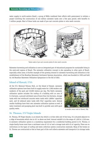Rainwater Harvesting and Utilisation



water supply in north-eastern Brazil, a group of NGOs combined their efforts with government to initiate a
project involving the construction of one million rainwater tanks over a five year period, with benefits to
5 million people. Most of these tanks are made of pre-cast concrete plates or wire mesh concrete.




                           Tanks made of pre-cast concrete plates & wire mesh concrete


Rainwater harvesting and utilisation is now an integrated part of educational programs for sustainable living in
the semi-arid regions of Brazil. The rainwater utilisation concept is also spreading to other parts of Brazil,
especially urban areas. A further example of the growing interest in rainwater harvesting and utilisation is the
establishment of the Brazilian Rainwater Catchment Systems Association, which was founded in 1999 and held
its 3rd Brazilian Rainwater Utilisation Symposium in the fall of 2001.

Island of Hawaii, USA
At the U.S. National Volcano Park, on the Island of Hawaii, rainwater
utilisation systems have been built to supply water for 1,000 workers and
residents of the park and 10,000 visitors per day. The Park’s rainwater
utilisation system includes the rooftop of a building with an area of
0.4 hectares, a ground catchment area of more than two hectares, storage
tanks with two reinforced concrete water tanks with 3,800m3 capacities
each, and 18 redwood water tanks with 95m3 capacities each. Several
smaller buildings have their own rainwater utilisation systems as well. A
water treatment and pumping plant was built to provide users with good
quality water.                                                                     A wooden water tank in Hawaii, USA

St. Thomas, US Virgin Islands
St. Thomas, US Virgin Islands, is an island city which is 4.8 km wide and 19 km long. It is situated adjacent to
a ridge of mountains which rise to 457 m above sea level. Annual rainfall is in the range of 1,020 to 1,520 mm.
A rainwater utilisation system is a mandatory requirement for a residential building permit in St. Thomas. A
single-family house must have a catchment area of 112 m2 and a storage tank with 45 m3 capacity. There are no
restrictions on the types of rooftop and water collection system construction materials. Many of the homes on
St. Thomas are constructed so that at least part of the roof collects rainwater and transports it to storage tanks


34
 