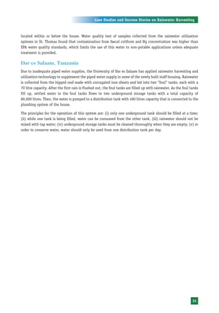 Case Studies and Success Stories on Rainwater Harvesting



located within or below the house. Water quality test of samples collected from the rainwater utilisation
systems in St. Thomas found that contamination from faecal coliform and Hg concentration was higher than
EPA water quality standards, which limits the use of this water to non-potable applications unless adequate
treatment is provided.

Dar es Salaam, Tanzania
Due to inadequate piped water supplies, the University of Dar es Salaam has applied rainwater harvesting and
utilisation technology to supplement the piped water supply in some of the newly built staff housing. Rainwater
is collected from the hipped roof made with corrugated iron sheets and led into two “foul” tanks, each with a
70 litre capacity. After the first rain is flushed out, the foul tanks are filled up with rainwater. As the foul tanks
fill up, settled water in the foul tanks flows to two underground storage tanks with a total capacity of
80,000 litres. Then, the water is pumped to a distribution tank with 400 litres capacity that is connected to the
plumbing system of the house.

The principles for the operation of this system are: (i) only one underground tank should be filled at a time;
(ii) while one tank is being filled, water can be consumed from the other tank, (iii) rainwater should not be
mixed with tap water; (iv) underground storage tanks must be cleaned thoroughly when they are empty; (v) in
order to conserve water, water should only be used from one distribution tank per day.




                                                                                                                  35
 