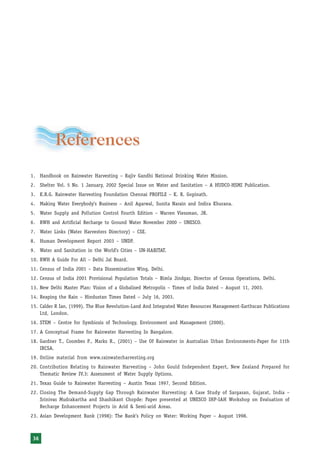 Rainwater Harvesting and Utilisation




          References
1. Handbook on Rainwater Harvesting – Rajiv Gandhi National Drinking Water Mission.
2. Shelter Vol. 5 No. 1 January, 2002 Special Issue on Water and Sanitation – A HUDCO-HSMI Publication.
3. K.R.G. Rainwater Harvesting Foundation Chennai PROFILE – K. R. Gopinath.
4. Making Water Everybody’s Business – Anil Agarwal, Sunita Narain and Indira Khurana.
5. Water Supply and Pollution Control Fourth Edition – Warren Viessman, JR.
6. RWH and Artificial Recharge to Ground Water November 2000 – UNESCO.
7. Water Links (Water Harvesters Directory) – CSE.
8. Human Development Report 2003 – UNDP.
9. Water and Sanitation in the World’s Cities – UN-HABITAT.
10. RWH A Guide For All – Delhi Jal Board.
11. Census of India 2001 – Data Dissemination Wing, Delhi.
12. Census of India 2001 Provisional Population Totals – Bimla Jindgar, Director of Census Operations, Delhi.
13. New Delhi Master Plan: Vision of a Globalised Metropolis – Times of India Dated – August 11, 2003.
14. Reaping the Rain – Hindustan Times Dated – July 16, 2003.
15. Calder R Ian, (1999). The Blue Revolution-Land And Integrated Water Resources Management-Earthscan Publications
    Ltd, London.
16. STEM – Centre for Symbiosis of Technology, Environment and Management (2000).
17. A Conceptual Frame for Rainwater Harvesting In Bangalore.
18. Gardner T., Coombes P., Marks R., (2001) – Use Of Rainwater in Australian Urban Environments-Paper for 11th
    IRCSA.
19. Online material from www.rainwaterharvesting.org
20. Contribution Relating to Rainwater Harvesting – John Gould Independent Expert, New Zealand Prepared for
    Thematic Review IV.3: Assessment of Water Supply Options.
21. Texas Guide to Rainwater Harvesting – Austin Texas 1997, Second Edition.
22. Closing The Demand-Supply Gap Through Rainwater Harvesting: A Case Study of Sargasan, Gujarat, India –
    Srinivas Mudrakartha and Shashikant Chopde: Paper presented at UNESCO IHP-IAH Workshop on Evaluation of
    Recharge Enhancement Projects in Arid & Semi-arid Areas.
23. Asian Development Bank (1998): The Bank’s Policy on Water: Working Paper – August 1998.



36
 
