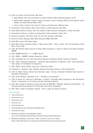 References



24. Centre for Science and Environment, New Delhi:
    ™ Dying Wisdom: Rise, Fall and Potential of India’s Traditional Water Harvesting Systems (1997)
    ™ Making Water Everybody’s business: Practice and policy of water harvesting edited by Anil Agarwal, Sumita
      Narayan and Indira Khurana (March 2001)
    ™ Down to Earth, Journal of the Centre for Science and Environment, different issues
25. Government of India: National Water Policy, Ministry of Water Resources, New Delhi.
26. Indian Water Resources Society: 1998: Five Decades of Water Resources Development in India, New Delhi.
27. International Conference on Water and Environment, Dublic Statement, Dublic 1992.
28. Planning Commission, New Delhi: Tenth Five Year Plan Document (2002-2007).
29. Vohra B B (1990): Managing India’s Water Resources INTACH, New Delhi.
30. World Water Forum (The Hague) Papers.
31. World Water Vision Commission Report: A Water Secure World – Vision to Water, Life and Environment, World
    Water Council 2000.
32. 1992. IRC Technical Papers Series No 30 titled “Water Harvesting”. A Guide for Planners and Project Managers”.
    DANIDA.
33. 2002. SEARNET Briefs No 1, 2, 3. RELMA, Nairobi.
34. 2003. RELMA – SEARNET. Rainwater Exposition. Nairobi.
35. 2002. Proceedings from the 10th International Rainwater Catchments Systems Conference, Manheim.
36. 2003. “Water Harvesting Management - Improving Land Management in Rajasthan, India”. Inter-Cooperation/
    Swiss Agency for Development & Cooperation.
37. 2004. Alberto Jimenez Merino. Agua para el Desarrollo. Mexico.
38. Vishwanath S., Bangalore, India, Designing Rainwater Harvesting Systems in Urban Environment.
39. 1999. Dr. Makoto Murase, Sumida City Government, Japan, “Creating a Rainwater Utilization Based Society for
    Sustainable Development”
40. 1995. Group Raindrops, “Rainwater & You – 100 Ways to Use Rainwater”,
41. 1999. M. Murase etc. edited by K. Matsushita, in English, “Sustainable Water Strategies for New Development
    Patterns - Environment in 21st Century and New Development Patterns”
42. 2002, March. People for Rainwater, Sumida City Hall and UNEP/IETC, “Rainwater Harvesting and Utilization - An
    Environmentally Sound Approach for Sustainable Urban Water Management”
43. 2003, March. People for Rainwater, Skywater - Rain in Japan and Around the World

Useful websites
™ www.cseindia.org,
™ www.irha-h2o.org,
™ www.searnet.org,
™ www.wotr.org,
™ www.malanad.com,
™ www.malanad.org and www.watersustainable.com,
™ www.abcmac.org.br

1. Rainwater harvesting and purification system.
    http://www.%20rdrop.%20com%20/users%20/krishna/%20rainwater.htm
2. Rainwater harvesting in pdf format- vedeo, courtesy of the city of Austin
    http://www.twdh.state.tx.us/assistance/%20conversation/conversation/rain.htm



                                                                                                              37
 