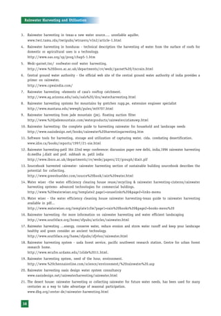 Rainwater Harvesting and Utilisation


3. Rainwater harvesting in texas-a new water source…. unreliable aquifer.
      www.twri.tamu.rdu/twripubs/wtrsavrs/v3n2/article-1.html
4. Rainwater harvesting in honduras - technical description the harvesting of water from the surface of roofs for
   domestic or agricultural uses is a technology.
      http://www.oas.org/sp/prog/chap5-1.htm
5. Wedc-garnet,tnc/ roofwater-roof water harvesting.
      http://www.%20iboro.ac.ac.uk/departments/cv/wedc/garnet%20/tncrain.html
6. Central ground water authority - the official web site of the central ground water authority of india provides a
   primer on rainwater.
      http://www.cgwaindia.com/
7. Rainwater harvesting -elements of casa’s rooftop catchment.
   http://www.ag.arizona.edu/oals/oals%20/dru/waterharvesting.html
8. Rainwater harvesting systems for mountains by gretchen rupp,pe, extension engineer specialist
   http://www.mantana.edu/wwwph/pules/mt9707.html
9. Rainwater harvesting from jade mountain (jm). floating suction filter
   http://www.%20jademountain.com/waterproducts/rainwatercistamswp.html
10. Rainwater harvesting: the complete guide to harvesting rainwater for household and landscape needs
    http://www.oasisdesign.net/books/rainwater%20harvestingarvesting.htm
11. Software tools for harvesting, storage and utilization of capturing water. cida. combating desertification.
    www.idre.ca/books/reports/1997/21-oie.html
12. Rainwater harvesting-patil 364 22nd wepc conference: discussion paper new delhi, india,1996 rainwater harvesting
    dr.medha j.dixit and prof. subhash m. patil india
    http://www.iboro.ac.uk/departments/cv/wede/papers/22/grouph/dixit.plf
13. Sourcebook harvested rainwater- rainwater harvesting section of sustainable building sourcebook describes the
    potential for collecting.
    http://www.greenbuelder.com/source%20book/rain%20water.html
14. Water wiser -the water efficiency clearing house reuse/recycling & rainwater harvesting-cisterns/rainwater
    harvesting systems- advanced technologies for commercial buldings.
    http://www.%20waterwiser.org/template2.page1=reuselinks%20&page2=links-memu
15. Water wiser - the water efficiency cleaning house rainwater harvesting-texas guide to rainwater harvesting
    available in pdf...
    http://www.waterwiser.org/template1cfm?page1=rain%20books%20&page2=books-menu%20
16. Rainwater harvesting -for more information on rainwater harvesting and water efficient landscaping
    http://www.southface.org/home/sfpubs/articles/rainwater.html
17. Rainwater harvesting …energy, conserve water, reduce erosion and storm water runoff and keep your landscape
    healthy and green consider an ancient technology.
    http://www.southface.org/hame/sfpubs/sfjvloo/rainwater.html
18. Rainwater harvesting system - usda forest service, pacific southwest research station. Centre for urban forest
    research home.
    http://www.wcufre.ucdams.edu/1slide%2011.html.
19. Rainwater harvesting system, need of the hour, environment.
    http://www.%20chennaionline.com/science/environment/%20rainwater%20.asp
20. Rainwater harvesting oasis design water system consultancy
    www.oasisdesign.net/rainwaterharvesting/rainwater.html
21. The desert house: rainwater harvesting or collecting rainwater for future water needs, has been used for many
    centuries as a way to take advantage of seasonal participation.
    www.dbg.org/center-de/rainwater-harwesting.html


 38
 