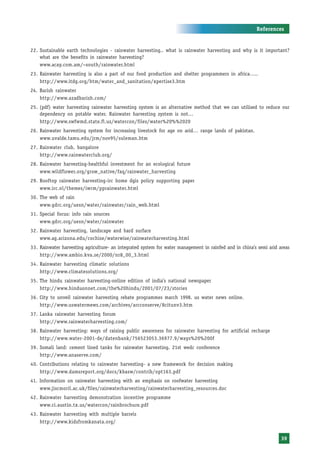 References


22. Sustainable earth technologies - rainwater harvesting.. what is rainwater harvesting and why is it important?
    what are the benefits in rainwater harvesting?
    www.acay.com.am/~south/rainwater.html
23. Rainwater harvesting is also a part of our food production and shelter programmers in africa…..
    http://www.itdg.org/htm/water_and_sanitation/xpertise3.htm
24. Barish rainwater
    http://www.azadbarish.com/
25. (pdf) water harvesting rainwater harvesting system is an alternative method that we can utilised to reduce our
    dependency on potable water. Rainwater harvesting system is not…
    http://www.swfwmd.state.fl.us/watercon/files/water%20%%2020
26. Rainwater harvesting system for increasing livestock for age on arid… range lands of pakistan.
    www.uvalde.tamu.edu/jrm/nov95/suleman.htm
27. Rainwater club, bangalore
    http://www.rainwaterclub.org/
28. Rainwater harvesting-healthful investment for an ecological future
    www.wildflower.org/grow_native/faq/rainwater_harvesting
29. Rooftop rainwater harvesting-irc home dgis policy supporting paper
    www.irc.nl/themes/iwrm/pprainwater.html
30. The web of rain
    www.gdrc.org/uesn/water/rainwater/rain_web.html
31. Special focus: info rain sources
    www.gdrc.org/uesn/water/rainwater
32. Rainwater harvesting, landscape and hard surface
    www.ag.arizona.edu/cochise/waterwise/rainwaterharvesting.html
33. Rainwater harvesting agriculture- an integrated system for water management in rainfed and in china’s semi arid areas
    http://www.ambio.kva.se/2000/nr8_00_3.html
34. Rainwater harvesting climatic solutions
    http://www.climatesolutions.org/
35. The hindu rainwater harvesting-online edition of india’s national newspaper
    http://www.hinduonnet.com/the%20hindu/2001/07/23/stories
36. City to unveil rainwater harvesting rebate programmes march 1998. us water news online.
    http://www.uswatermews.com/archives/arcconserve/8citunv3.htm
37. Lanka rainwater harvesting forum
    http://www.rainwaterharvesting.com/
38. Rainwater harvesting: ways of raising public awareness for rainwater harvesting for artificial recharge
    http://www.water-2001-de/datenbank/756523053.36977.9/ways%20%200f
39. Somali land: cement lined tanks for rainwater harvesting. 21st wedc conference
    http://www.anaserve.com/
40. Contributions relating to rainwater harvesting- a new framework for decision making
    http://www.damsreport.org/docs/kbasw/contrib/opt163.pdf
41. Information on rainwater harvesting with an emphasis on roofwater harvesting
    www.jiscmoril.ac.uk/files/rainwaterharvesting/rainwaterharvesting_resources.doc
42. Rainwater harvesting demonstration incentive programme
    www.ci.austin.tx.us/watercon/rainbrochure.pdf
43. Rainwater harvesting with multiple barrels
    http://www.kidsfromkanata.org/


                                                                                                                     39
 