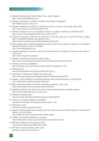 Rainwater Harvesting and Utilisation



44. Rainwater harvesting water system design service, system examples
      http://www.rainwaterharvesting.net/
45. Rainwater harvesting be a solution to drinking water problem in Bangladesh
    www.eb2000.org/short_note_4.htm
46. Rainwater harvesting the collection of rainfall and runoff in rural areas: arnold pacey, adrian cullis
    http://www.styluspub.com/books/book3229.html
47. Rainwater harvesting in situ: site preparation methods for rainwater harvesting in northeastern brazil
    http://www.oas.org/usde/publications/unit/oea59e/ch11.htm
48. Rainwater harvesting or collections: for centuries the world has relied upon rainwater harvesting to supply
    water for household, landscape and agricultural uses….
    http://www.tnrce.state.tx.us/exec/sbea/rainwater/rainwater.htm
49. Water magazine index- rainwater harvesting and collection-article links: examples of simple, low cost rainwater
    harvesting systems were seen over Yorkshire
    http://www.watermagazine.com/
50. Rainwater harvesting: A rainwater collection and storage system is investigated, focusing on water quality at
    various parts
    http://www.uoregon.edu/~jcohen2/
51. Rainwater harvesting over the last few years, Britain...
    www.2.rgn.ac.uk/sub/searchin/research/materialconservation/wastewater/waha.htm
52. Rainwater harvesting in Bangladesh
    http://www.bien.com/acic/resources/infobank/deh98-12conf/paper3-1.htm
53. Hindustan times
    www.thehindustantimes.com/nonfram/070901/detc1t16.asp
54. Construction of underground rainwater harvesting tanks
    http://www.enrap.org/partness/srilanka2/rainwater%20harvestingmanual.htm
55. Kaaraka, v. 1996, Management of bushland vegetation using rainwater harvesting in eastern Kenya.
    http://www.metla.f:/julkaisut/acta/abs/aa253.htm
56. Water conservation-prevents soil erosion and flooding especially in urban areas
    http://www.edugreen.teri.res.in/explore/water/conser.htm
57. Rainwater harvesting water softness and reverse osmosis-complete rainwater harvesting systems
    http://www.texasmetalasterms.com/services.htm
58. Rainwater harvesting guide...
    www.csf.colorado.edu/archive/2000/permaculture/msg02188.html
59. Potential for rainwater harvesting in bangladesh
    www.phys4.harvard.edu/~wilson/arsenic-project-paper3-1.htm
60. Alternative concept
    www.pastornet.net.au/worldnews/ac.htm
61. Rainwater harvesting type book description: This book shows ancient and modern designs for drinking water
    systems, tanks and cisterns....
    http://www.gaia.org.services/article/water/detail-140.asp
62. Untitled- can rainwater harvesting be a solution...
    http://www.dainichi.consul.co.jp/english/arsenic/article/rain-water.htm
63. Rainwater harvesting in the developing world....
    www.esr.org.nz/events/even2000/rainwater.html
64. FAKT field of work introduction: Water supply
      www.fakt-consult.de/sector/2was.htm


 40
 