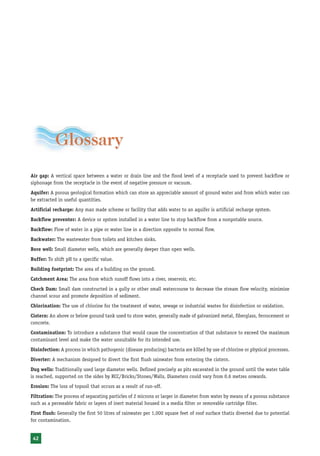 Rainwater Harvesting and Utilisation




            Glossary
Air gap: A vertical space between a water or drain line and the flood level of a receptacle used to prevent backflow or
siphonage from the receptacle in the event of negative pressure or vacuum.
Aquifer: A porous geological formation which can store an appreciable amount of ground water and from which water can
be extracted in useful quantities.
Artificial recharge: Any man made scheme or facility that adds water to an aquifer is artificial recharge system.
Backflow preventer: A device or system installed in a water line to stop backflow from a nonpotable source.
Backflow: Flow of water in a pipe or water line in a direction opposite to normal flow.
Backwater: The wastewater from toilets and kitchen sinks.
Bore well: Small diameter wells, which are generally deeper than open wells.
Buffer: To shift pH to a specific value.
Building footprint: The area of a building on the ground.
Catchment Area: The area from which runoff flows into a river, reservoir, etc.
Check Dam: Small dam constructed in a gully or other small watercourse to decrease the stream flow velocity, minimize
channel scour and promote deposition of sediment.
Chlorination: The use of chlorine for the treatment of water, sewage or industrial wastes for disinfection or oxidation.
Cistern: An above or below ground tank used to store water, generally made of galvanized metal, fiberglass, ferrocement or
concrete.
Contamination: To introduce a substance that would cause the concentration of that substance to exceed the maximum
contaminant level and make the water unsuitable for its intended use.
Disinfection: A process in which pathogenic (disease producing) bacteria are killed by use of chlorine or physical processes.
Diverter: A mechanism designed to divert the first flush rainwater from entering the cistern.
Dug wells: Traditionally used large diameter wells. Defined precisely as pits excavated in the ground until the water table
is reached, supported on the sides by RCC/Bricks/Stones/Walls, Diameters could vary from 0.6 metres onwards.
Erosion: The loss of topsoil that occurs as a result of run-off.
Filtration: The process of separating particles of 2 microns or larger in diameter from water by means of a porous substance
such as a permeable fabric or layers of inert material housed in a media filter or removable cartridge filter.
First flush: Generally the first 50 litres of rainwater per 1,000 square feet of roof surface thatis diverted due to potential
for contamination.


 42
 