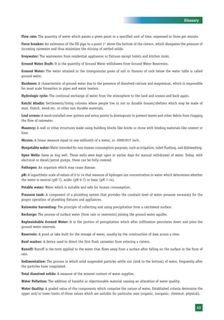 Glossary



Flow rate: The quantity of water which passes a given point in a specified unit of time, expressed in litres per minute.

Force breaker: An extension of the fill pipe to a point 1" above the bottom of the cistern, which dissipates the pressure of
incoming rainwater and thus minimizes the stirring of settled solids.

Greywater: The wastewater from residential appliances or fixtures except toilets and kitchen sinks.

Ground Water Draft: It is the quantity of Ground Water withdrawn from Ground Water Reservoirs.

Ground Water: The water retained in the intergranular pores of soil or fissures of rock below the water table is called
ground water.

Hardness: A characteristic of ground water due to the presence of dissolved calcium and magnesium, which is responsible
for most scale formation in pipes and water heaters.

Hydrologic cycle: The continual exchange of water from the atmosphere to the land and oceans and back again.

Katchi Abadis: Settlements/living colonies where people live in not so durable houses/shelters which may be made of
mud, thatch, wood etc. or other non durable materials.

Leaf screen: A mesh installed over gutters and entry points to downspouts to prevent leaves and other debris from clogging
the flow of rainwater.

Masonry: A wall or other structures made using building blocks like bricks or stone with binding materials like cement or
lime.

Micron: A linear measure equal to one millionth of a meter, or .00003937 inch.

Nonpotable water: Water intended for non-human consumption purposes, such as irrigation, toilet flushing, and dishwashing.

Open Wells: Same as dug well. These wells were kept open in earlier days for manual withdrawal of water. Today, with
electrical or diesel/patrol pumps, these can be fully covered.

Pathogen: An organism which may cause disease.

pH: A logarithmic scale of values of 0 to 14 that measure of hydrogen ion concentration in water which determines whether
the water is neutral (pH 7), acidic (pH 0-7) or basic (pH 7-14).

Potable water: Water which is suitable and safe for human consumption.

Pressure tank: A component of a plumbing system that provides the constant level of water pressure necessary for the
proper operation of plumbing fixtures and appliances.

Rainwater harvesting: The principle of collecting and using precipitation from a catchment surface.

Recharge: The process of surface water (from rain or reservoirs) joining the ground water aquifer.

Replenishable Ground Water: It is the portion of precipitation which after infiltration percolates down and joins the
ground water reservoir.

Reservoir: A pond or lake built for the storage of water, usually by the construction of dam across a river.

Roof washer: A device used to divert the first flush rainwater from entering a cistern.

Runoff: Runoff is the term applied to the water that flows away from a surface after falling on the surface in the form of
rain.

Sedimentation: The process in which solid suspended particles settle out (sink to the bottom) of water, frequently after
the particles have coagulated.

Total dissolved solids: A measure of the mineral content of water supplies.

Water Pollution: The addition of harmful or objectionable material causing an alteration of water quality.

Water Quality: A graded value of the components which comprise the nature of water. Established criteria determine the
upper and/or lower limits of those values which are suitable for particular uses (organic, inorganic, chemical, physical).


                                                                                                                       43
 