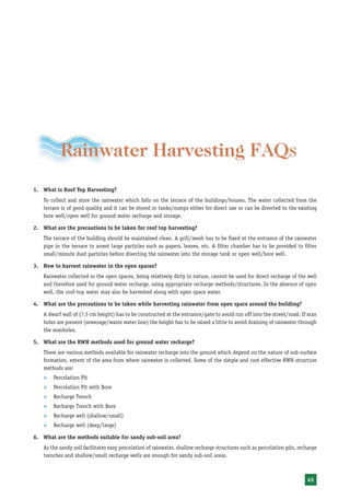 Rainwater Harvesting FAQS
                               FAQs
1. What is Roof Top Harvesting?
   To collect and store the rainwater which falls on the terrace of the buildings/houses. The water collected from the
   terrace is of good quality and it can be stored in tanks/sumps either for direct use or can be diverted to the existing
   bore well/open well for ground water recharge and storage.

2. What are the precautions to be taken for roof top harvesting?
   The terrace of the building should be maintained clean. A grill/mesh has to be fixed at the entrance of the rainwater
   pipe in the terrace to arrest large particles such as papers, leaves, etc. A filter chamber has to be provided to filter
   small/minute dust particles before diverting the rainwater into the storage tank or open well/bore well.

3. How to harvest rainwater in the open spaces?
   Rainwater collected in the open spaces, being relatively dirty in nature, cannot be used for direct recharge of the well
   and therefore used for ground water recharge, using appropriate recharge methods/structures. In the absence of open
   well, the roof-top water may also be harvested along with open space water.

4. What are the precautions to be taken while harvesting rainwater from open space around the building?
   A dwarf wall of (7.5 cm height) has to be constructed at the entrance/gate to avoid run off into the street/road. If man
   holes are present (sewerage/waste water line) the height has to be raised a little to avoid draining of rainwater through
   the manholes.

5. What are the RWH methods used for ground water recharge?
   There are various methods available for rainwater recharge into the ground which depend on the nature of sub-surface
   formation, extent of the area from where rainwater is collected. Some of the simple and cost effective RWH structure
   methods are:
   ™   Percolation Pit
   ™   Percolation Pit with Bore
   ™   Recharge Trench
   ™   Recharge Trench with Bore
   ™   Recharge well (shallow/small)
   ™   Recharge well (deep/large)

6. What are the methods suitable for sandy sub-soil area?
   As the sandy soil facilitates easy percolation of rainwater, shallow recharge structures such as percolation pits, recharge
   trenches and shallow/small recharge wells are enough for sandy sub-soil areas.



                                                                                                                         45
 