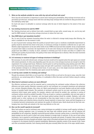 Rainwater Harvesting and Utilisation



7. What are the methods suitable for areas with clay sub-soil and hard rock areas?
      Since clay sub-soil formation is impervious in nature and is having poor permeability, deep recharge structures such as
      percolation pit with bore, recharge trench with bore and deep/large recharge wells are needed for deep percolation into
      the underlying sandy layer.
      For hard rock areas it is advisable to construct recharge wells the size of which depend on the extent of the area/
      building.
8. Can existing structures be used for RWH?
      Yes. Existing structures such as defunct bore wells, unused/dried up open wells, unused sump, etc. can be very well
      used for RWH instead of constructing recharge structures to reduce the total cost.
9. Does RWH help to get immediate benefits?
      Yes. In case of roof top rainwater harvesting where the water is collected in storage tanks/sumps after filtering, the
      water is available for use the moment it rains.
      In case of ground water recharge where the quality of ground water is poor or moderate considerable improvement in
      quality would be observed from three to five years, if continuous recharge of rainwater is effected into an open well.
      However, slight improvement can be seen within weeks of rain if RWH structures have been installed. As far as improvement
      in ground water table is concerned, the improvement can be seen even during one rain fall season if large number of
      people have done RWH in a locality. In short, rainwater is relatively pure form of water and when it is added to the
      relatively poor quality of ground water, the quality of that water will improve due to dilution. More the water harvested
      better will be the result.
10. Is it necessary to construct all types of recharge structures in buildings?
      Not necessary. In areas with alluvial sand, recharge structures would not be required unless the open spaces are covered
      with cement pavements. In other areas depending upon the area one or two recharge structures are enough to meet the
      requirement of an average sized house. Preference must be given to roof-top harvesting using existing open well. When
      roof-top harvesting using sumps and existing sumps and open well is practiced, it would take care of 60 to 75 percent
      of the rainwater recharge in an ordinary/normal house. In such cases, one or two simple structures would suffice to
      harvest the rainwater from the remaining open spaces around the building.
11. Is roof top water suitable for drinking and cooking?
      Though the rainwater which falls on roof is pure but, still when it falls on roof and on the way to sump, some dirt, dust
      particles etc. are carried away with it. Therefore, it is advisable to filter this water and boil it before using for cooking
      and drinking.
12. What kind of catchment surfaces are most efficient?
      The effective catchment area and the material used in constructing the catchment surface influence the collection
      efficiency and water quality. Materials commonly used for roof catchment are corrugated aluminium and galvanized
      iron, concrete, fibreglass shingles, tiles, slates, etc. Mud is used primarily in rural areas. Bamboo roofs are least suitable
      because of possible health hazards. The materials of catchment surfaces must be non-toxic and should not contain
      substances which impair water quality. For example, asbestos roofs should be avoided; also, painting or coating of
      catchment surfaces should be avoided if possible. If the use of paint or coating is unavoidable, only non-toxic paint or
      coating should be used; lead, chromium, and zinc-based paints/coatings should be avoided. Similarly, roofs with
      metallic paint or other coatings are not recommended as they may impart tastes or colour to the collected water.
      Catchment surfaces and collection devices should be cleaned regularly to remove dust, leaves and bird droppings so as
      to minimize bacterial contamination and maintain the quality of collected water. Roofs should also be free from over-
      hanging trees since birds and animals in the trees may defecate on the roof.
13. How can the runoff capacity be increased?
      When land surfaces are used as catchment areas, various techniques are available to increase runoff capacity, including: i)
      clearing or altering vegetation cover, ii) increasing the land slope with artificial ground cover, and iii) reducing soil
      permeability by soil compaction. Specially constructed ground surfaces (concrete, paving stones, or some kind of liner) or
      paved runways can also be used to collect and convey rainwater to storage tanks or reservoirs. In the case of land surface
      catchments, care is required to avoid damage and contamination by people and animals. If required, these surfaces should
      be fenced to prevent the entry of people and animals. Large cracks in the paved catchment due to soil movement, earthquakes
      or exposure to the elements should be repaired immediately. Maintenance typically consists of the removal of dirt, leaves
      and other accumulated materials. Such cleaning should take place annually before the start of the major rainfall season.


 46
 