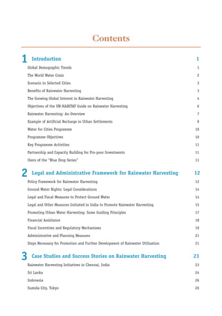 Contents

1   Introduction                                                                 1
Global Demographic Trends                                                         1
The World Water Crisis                                                            2
Scenario in Selected Cities                                                       3
Benefits of Rainwater Harvesting                                                  3
The Growing Global Interest in Rainwater Harvesting                               4
Objectives of the UN-HABITAT Guide on Rainwater Harvesting                        6
Rainwater Harvesting: An Overview                                                 7
Example of Artificial Recharge in Urban Settlements                               9
Water for Cities Programme                                                       10
Programme Objectives                                                             10
Key Programme Activities                                                         11
Partnership and Capacity Building for Pro-poor Investments                       11
Users of the “Blue Drop Series”                                                  11


2   Legal and Administrative Framework for Rainwater Harvesting                  12
Policy Framework for Rainwater Harvesting                                        12
Ground Water Rights: Legal Considerations                                        14
Legal and Fiscal Measures to Protect Ground Water                                14
Legal and Other Measures Initiated in India to Promote Rainwater Harvesting      15
Promoting Urban Water Harvesting: Some Guiding Principles                        17
Financial Assistance                                                             18
Fiscal Incentives and Regulatory Mechanisms                                      19
Administrative and Planning Measures                                             21
Steps Necessary for Promotion and Further Development of Rainwater Utilisation   21


3   Case Studies and Success Stories on Rainwater Harvesting                     23
Rainwater Harvesting Initiatives in Chennai, India                               23
Sri Lanka                                                                        24
Indonesia                                                                        26
Sumida City, Tokyo                                                               26
 