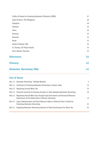 Profile of People for Promoting Rainwater Utilisation (PPRU)                            27
   Capiz Province, The Philippines                                                         28
   Singapore                                                                               28
   Thailand                                                                                29
   China                                                                                   30
   Germany                                                                                 32
   Bermuda                                                                                 33
   Brazil                                                                                  33
   Island of Hawaii, USA                                                                   34
   St. Thomas, US Virgin Islands                                                           34
   Dar es Salaam, Tanzania                                                                 35


References                                                                                 36

Glossary                                                                                   42

Rainwater Harvesting FAQs                                                                  45


List of Boxes
Box 1.1 Rainwater Harvesting - Multiple Benefits                                            3
Box 2.1 Initiatives in Promoting Rainwater Harvesting in Indore, India                     13
Box 2.2 Regulating Ground Water Use                                                        16
Box 2.3 Financial Incentive for Housing Societies in India Adopting Rainwater Harvesting   18
Box 2.4 Regulating Ground Water Use through Legal Instruments and Financial Measures:
        Experiences of the Federal State of Hessen (Germany)                               19
Box 2.5 Legal, Administrative and Fiscal Measures Taken in Selected Cities of India for
        Promoting Rainwater Harvesting                                                     22
Box 3.1 Designing Rainwater Harvesting Systems in Urban Environment for Direct Use         25
 