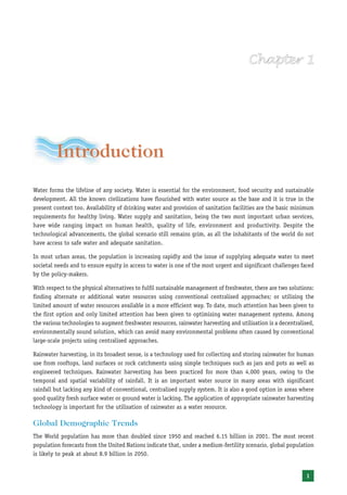 Introduction
Water forms the lifeline of any society. Water is essential for the environment, food security and sustainable
development. All the known civilizations have flourished with water source as the base and it is true in the
present context too. Availability of drinking water and provision of sanitation facilities are the basic minimum
requirements for healthy living. Water supply and sanitation, being the two most important urban services,
have wide ranging impact on human health, quality of life, environment and productivity. Despite the
technological advancements, the global scenario still remains grim, as all the inhabitants of the world do not
have access to safe water and adequate sanitation.

In most urban areas, the population is increasing rapidly and the issue of supplying adequate water to meet
societal needs and to ensure equity in access to water is one of the most urgent and significant challenges faced
by the policy-makers.

With respect to the physical alternatives to fulfil sustainable management of freshwater, there are two solutions:
finding alternate or additional water resources using conventional centralised approaches; or utilising the
limited amount of water resources available in a more efficient way. To date, much attention has been given to
the first option and only limited attention has been given to optimising water management systems. Among
the various technologies to augment freshwater resources, rainwater harvesting and utilisation is a decentralised,
environmentally sound solution, which can avoid many environmental problems often caused by conventional
large-scale projects using centralised approaches.

Rainwater harvesting, in its broadest sense, is a technology used for collecting and storing rainwater for human
use from rooftops, land surfaces or rock catchments using simple techniques such as jars and pots as well as
engineered techniques. Rainwater harvesting has been practiced for more than 4,000 years, owing to the
temporal and spatial variability of rainfall. It is an important water source in many areas with significant
rainfall but lacking any kind of conventional, centralised supply system. It is also a good option in areas where
good quality fresh surface water or ground water is lacking. The application of appropriate rainwater harvesting
technology is important for the utilisation of rainwater as a water resource.

Global Demographic Trends
The World population has more than doubled since 1950 and reached 6.15 billion in 2001. The most recent
population forecasts from the United Nations indicate that, under a medium-fertility scenario, global population
is likely to peak at about 8.9 billion in 2050.


                                                                                                              1
 