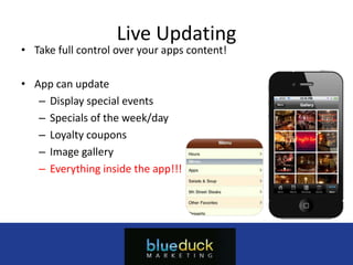 Live Updating
• Take full control over your apps content!

• App can update
   – Display special events
   – Specials of the week/day
   – Loyalty coupons
   – Image gallery
   – Everything inside the app!!!




                            Myappcompany.com
                              (555) 555-5555
                         info@myappcompany.com
 