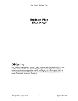 Blue Dwarf - Business Plan
Privileged and confidential 1 Inprise/Borland
Business Plan
Blue Dwarf
Objective
Blue Dwarf is seeking money or equity stakes to fund products focused on the ASP and
wireless Internet market. This document explains product development currently in
progress, and is a request for formal funding to proceed with a business unit that will
encourage development of these products, and provide the necessary infrastructure to
ensure a reasonable probability of success.
 