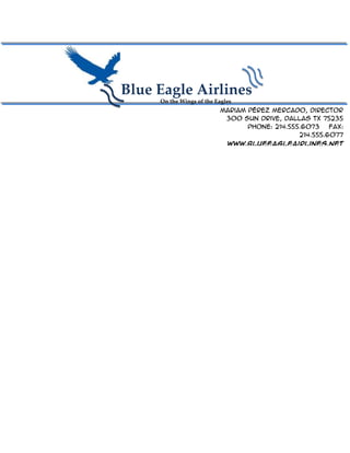Blue Eagle Airlines
     On the Wings of the Eagles
                          Mariam Pérez Mercado, Director
                           300 Sun Drive, Dallas TX 75235
                                 Phone: 214.555.6073    Fax:
                                               214.555.6077
                             www.blueeagleairlines.net
 