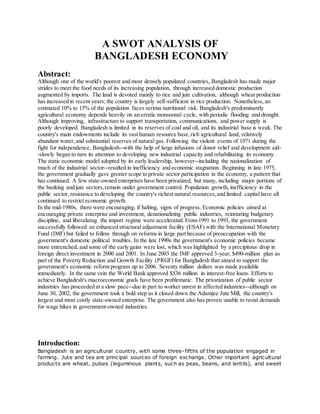 A SWOT ANALYSIS OF
BANGLADESH ECONOMY
Abstract:
Although one of the world's poorest and most densely populated countries, Bangladesh has made major
strides to meet the food needs of its increasing population, through increased domestic production
augmented by imports. The land is devoted mainly to rice and jute cultivation, although wheat production
has increased in recent years; the country is largely self-sufficient in rice production. Nonetheless, an
estimated 10% to 15% of the population faces serious nutritional risk. Bangladesh's predominantly
agricultural economy depends heavily on an erratic monsoonal cycle, with periodic flooding and drought.
Although improving, infrastructure to support transportation, communications, and power supply is
poorly developed. Bangladesh is limited in its reserves of coal and oil, and its industrial base is weak. The
country's main endowments include its vast human resource base,rich agricultural land, relatively
abundant water,and substantial reserves of natural gas. Following the violent events of 1971 during the
fight for independence, Bangladesh--with the help of large infusions of donor relief and development aid-
-slowly began to turn its attention to developing new industrial capacity and rehabilitating its economy.
The static economic model adopted by its early leadership, however--including the nationalization of
much of the industrial sector--resulted in inefficiency and economic stagnation. Beginning in late 1975,
the government gradually gave greater scope to private sector participation in the economy, a pattern that
has continued. A few state-owned enterprises have been privatized, but many, including major portions of
the banking and jute sectors,remain under government control. Population growth, inefficiency in the
public sector, resistance to developing the country's richest natural resources,and limited capital have all
continued to restrict economic growth.
In the mid-1980s, there were encouraging, if halting, signs of progress. Economic policies aimed at
encouraging private enterprise and investment, denationalizing public industries, reinstating budgetary
discipline, and liberalizing the import regime were accelerated. From 1991 to 1993, the government
successfully followed an enhanced structural adjustment facility (ESAF) with the International Monetary
Fund (IMF) but failed to follow through on reforms in large part because of preoccupation with the
government's domestic political troubles. In the late 1990s the government's economic policies became
more entrenched, and some of the early gains were lost, which was highlighted by a precipitous drop in
foreign direct investment in 2000 and 2001. In June 2003 the IMF approved 3-year, $490-million plan as
part of the Poverty Reduction and Growth Facility (PRGF) for Bangladesh that aimed to support the
government's economic reform program up to 2006. Seventy million dollars was made available
immediately. In the same vein the World Bank approved $536 million in interest-free loans. Efforts to
achieve Bangladesh's macroeconomic goals have been problematic. The privatization of public sector
industries has proceeded at a slow pace--due in part to worker unrest in affected industries--although on
June 30, 2002, the government took a bold step as it closed down the Adamjee Jute Mill, the country's
largest and most costly state-owned enterprise. The government also has proven unable to resist demands
for wage hikes in government-owned industries.
Introduction:
Bangladesh is an agricultural country, with some three-fifths of the population engaged in
farming. Jute and tea are principal sources of foreign exchange. Other important agricultural
products are wheat, pulses (leguminous plants, such as peas, beans, and lentils), and sweet
 