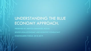 UNDERSTANDING THE BLUE
ECONOMY APPROACH.
PRESENTED BY: MENYOLI EMMANUEL MOLUA.
SENIOR LEGAL,ECONOMIC AND SCIENTIFIC CONSULTANT.
STAKEHOLDERS FORUM. 2018-2019.
 