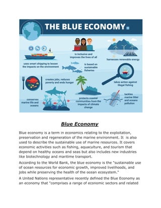 Blue Economy
Blue economy is a term in economics relating to the exploitation,
preservation and regeneration of the marine environment. It is also
used to describe the sustainable use of marine resources. It covers
economic activities such as fishing, aquaculture, and tourism that
depend on healthy oceans and seas but also includes new industries
like biotechnology and maritime transport.
According to the World Bank, the blue economy is the "sustainable use
of ocean resources for economic growth, improved livelihoods, and
jobs while preserving the health of the ocean ecosystem."
A United Nations representative recently defined the Blue Economy as
an economy that "comprises a range of economic sectors and related
 