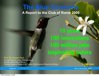 The Blue Economy
                              A Report to the Club of Rome 2009




                                                                       10 years
                                                                   100 innovations
                                                                   100 million jobs
                                                                  inspired by nature
     Prof. Dr. Gunter Pauli
     Founder Director of the ZERI Foundation
     Member of the Club of Rome
     Professor Systems Design at the Faculty of Architecture Politecnico di Torino             © 2009, Pauli

              Singapore                                                              13th of November 2009


Friday, November 13, 2009
 