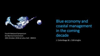 Blue economy and
coastal management
in the coming
decade
J. Colombage & L. Edirisinghe
Fourth National Symposium
On Marine Environment
20th October 2018 at Lotus Hall - BMICH
 