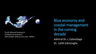 Blue economy and
coastal management
in the coming
decade
Admiral Dr. J. Colombage
Dr. Lalith Edirisinghe
Fourth National Symposium
On Marine Environment
20th October 2018 at Lotus Hall - BMICH
 