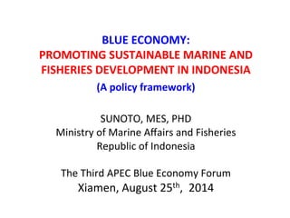 BLUE 
ECONOMY: 
PROMOTING 
SUSTAINABLE 
MARINE 
AND 
FISHERIES 
DEVELOPMENT 
IN 
INDONESIA 
(A 
policy 
framework) 
SUNOTO, 
MES, 
PHD 
Ministry 
of 
Marine 
Affairs 
and 
Fisheries 
Republic 
of 
Indonesia 
The 
Third 
APEC 
Blue 
Economy 
Forum 
Xiamen, 
August 
25th, 
2014 
 