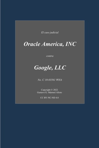 V.
El caso judicial
Oracle America, INC
contra
Google, LLC
No. C 10-03561 WHA
Copyright © 2022
Gustavo G. Mármol Alioto
CC BY-NC-ND 4.0
 