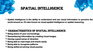  Spatial intelligence is the ability to understand and use visual information to perceive the
world around us. It's also known as visual-spatial intelligence or spatial reasoning.
 Characteristics of spatial intelligence
 Being aware of your surroundings
 Remembering information by creating visual images
 Having a good sense of direction
 Being able to read maps and charts easily
 Being able to recognize patterns
 Being skilled at solving visual puzzles
Spatial intelligence
 