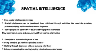  How spatial intelligence develops
 Spatial intelligence can be developed from childhood through activities like map interpretation,
problem-solving, and three-dimensional diagrams
 Some people are born with or develop strong spatial awareness
They learn from looking at things, not just from hearing information
 Examples of spatial intelligence in use
 Using a map to get from one place to another
 Walking through doorways without bumping into them
 Driving or crossing the road by judging vehicle distance and speed
Spatial intelligence
 