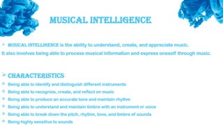 Musical Intelligence
 Musical intelligence is the ability to understand, create, and appreciate music.
It also involves being able to process musical information and express oneself through music.
 Characteristics
 Being able to identify and distinguish different instruments
 Being able to recognize, create, and reflect on music
 Being able to produce an accurate tone and maintain rhythm
 Being able to understand and maintain timbre with an instrument or voice
 Being able to break down the pitch, rhythm, tone, and timbre of sounds
 Being highly sensitive to sounds
 