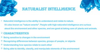 Naturalist Intelligence
 Naturalist intelligence is the ability to understand and relate to nature.
It's also known as "nature smarts". People with high naturalist intelligence are curious
about the environment and other species, and are good at taking care of plants and animals.
 Characteristics
 Being sensitive to changes in the environment
 Recognizing differences between species, groups of people, or objects
 Understanding how species relate to each other
 Being able to identify, classify, and manipulate elements of the environment
 