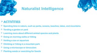 Naturalist Intelligence
Activities
 Spending time in nature, such as parks, oceans, beaches, lakes, and mountains
 Tending a garden or yard
 Learning more about different animal species and plants
 Going on morning walks or hiking
 Visiting a zoo or aquarium
 Climbing or hiking in a mountain park
 Using a microscope or binoculars
 Planting seeds or searching for fossils
 