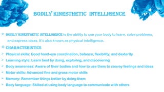 Bodily Kinesthetic intelligence
 Bodily kinesthetic intelligence is the ability to use your body to learn, solve problems,
and express ideas. It's also known as physical intelligence.
 Characteristics
 Physical skills: Good hand-eye coordination, balance, flexibility, and dexterity
 Learning style: Learn best by doing, exploring, and discovering
 Body awareness: Aware of their bodies and how to use them to convey feelings and ideas
 Motor skills: Advanced fine and gross motor skills
 Memory: Remember things better by doing them
 Body language: Skilled at using body language to communicate with others
 