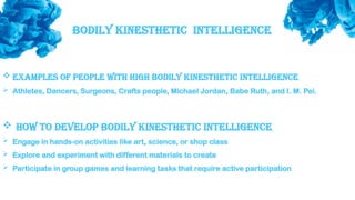 Bodily Kinesthetic intelligence
 Examples of people with high bodily kinesthetic intelligence
 Athletes, Dancers, Surgeons, Crafts people, Michael Jordan, Babe Ruth, and I. M. Pei.
 How to develop bodily kinesthetic intelligence
 Engage in hands-on activities like art, science, or shop class
 Explore and experiment with different materials to create
 Participate in group games and learning tasks that require active participation
 