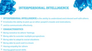Interpersonal Intelligence
 Interpersonal intelligence is the ability to understand and interact well with others.
 It includes the ability to pick up on other people's moods and motivations,
 and to communicate effectively.
 Characteristics
 Being sensitive to others' feelings
 Being able to consider multiple perspectives
 Being able to adapt to social situations
 Being able to work well in a team
 Having empathy for others
 Having good social skills
 