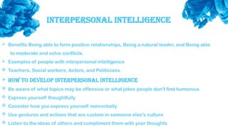 Interpersonal Intelligence
 Benefits Being able to form positive relationships, Being a natural leader, and Being able
to moderate and solve conflicts.
 Examples of people with interpersonal intelligence
 Teachers, Social workers, Actors, and Politicians.
 How to develop interpersonal intelligence
 Be aware of what topics may be offensive or what jokes people don't find humorous
 Express yourself thoughtfully
 Consider how you express yourself nonverbally
 Use gestures and actions that are custom in someone else's culture
 Listen to the ideas of others and compliment them with your thoughts
 