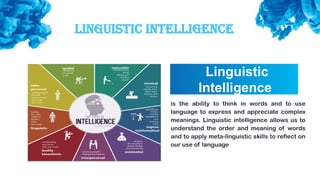 Linguistic Intelligence
Linguistic
Intelligence
is the ability to think in words and to use
language to express and appreciate complex
meanings. Linguistic intelligence allows us to
understand the order and meaning of words
and to apply meta-linguistic skills to reflect on
our use of language
 