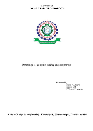 A Seminar on 
BLUE BRAIN TECHNOLOGY 
Department of computer science and engineering 
Submitted by 
Name: K.Chaturya 
Branch: CSE 
2nd B.tech-1st semester 
Eswar College of Engineering, Kesanupalli, Narasaraopet, Guntur district 
 
