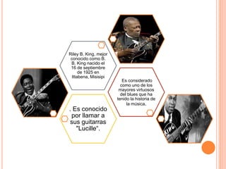 . Es conocido 
por llamar a 
sus guitarras 
"Lucille“. 
Es considerado 
como uno de los 
mayores virtuosos 
del blues que ha 
tenido la historia de 
la música. 
Riley B. King, mejor 
conocido como B. 
B. King nacido el 
16 de septiembre 
de 1925 en 
Ittabena, Misisipi 
 
