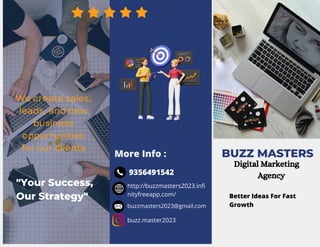 BUZZ MASTERS
Better Ideas For Fast
Growth
More Info :
We create sales,
leads, and new
business
opportunities
for our clients
http://buzzmasters2023.infi
nityfreeapp.com/
buzzmasters2023@gmail.com
buzz.master2023
9356491542
Digital Marketing
Agency
"Your Success,
Our Strategy"
 