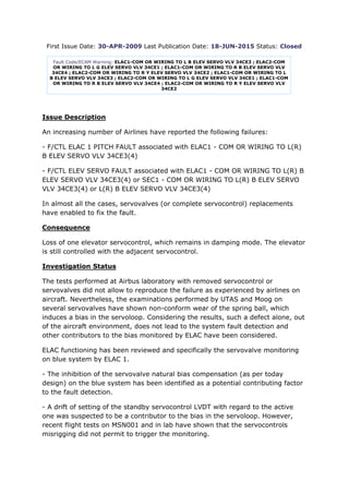 First Issue Date: 30-APR-2009 Last Publication Date: 18-JUN-2015 Status: Closed
Fault Code/ECAM Warning: ELAC1-COM OR WIRING TO L B ELEV SERVO VLV 34CE3 ; ELAC2-COM
OR WIRING TO L G ELEV SERVO VLV 34CE1 ; ELAC1-COM OR WIRING TO R B ELEV SERVO VLV
34CE4 ; ELAC2-COM OR WIRING TO R Y ELEV SERVO VLV 34CE2 ; ELAC1-COM OR WIRING TO L
B ELEV SERVO VLV 34CE3 ; ELAC2-COM OR WIRING TO L G ELEV SERVO VLV 34CE1 ; ELAC1-COM
OR WIRING TO R B ELEV SERVO VLV 34CE4 ; ELAC2-COM OR WIRING TO R Y ELEV SERVO VLV
34CE2
Issue Description
An increasing number of Airlines have reported the following failures:
- F/CTL ELAC 1 PITCH FAULT associated with ELAC1 - COM OR WIRING TO L(R)
B ELEV SERVO VLV 34CE3(4)
- F/CTL ELEV SERVO FAULT associated with ELAC1 - COM OR WIRING TO L(R) B
ELEV SERVO VLV 34CE3(4) or SEC1 - COM OR WIRING TO L(R) B ELEV SERVO
VLV 34CE3(4) or L(R) B ELEV SERVO VLV 34CE3(4)
In almost all the cases, servovalves (or complete servocontrol) replacements
have enabled to fix the fault.
Consequence
Loss of one elevator servocontrol, which remains in damping mode. The elevator
is still controlled with the adjacent servocontrol.
Investigation Status
The tests performed at Airbus laboratory with removed servocontrol or
servovalves did not allow to reproduce the failure as experienced by airlines on
aircraft. Nevertheless, the examinations performed by UTAS and Moog on
several servovalves have shown non-conform wear of the spring ball, which
induces a bias in the servoloop. Considering the results, such a defect alone, out
of the aircraft environment, does not lead to the system fault detection and
other contributors to the bias monitored by ELAC have been considered.
ELAC functioning has been reviewed and specifically the servovalve monitoring
on blue system by ELAC 1.
- The inhibition of the servovalve natural bias compensation (as per today
design) on the blue system has been identified as a potential contributing factor
to the fault detection.
- A drift of setting of the standby servocontrol LVDT with regard to the active
one was suspected to be a contributor to the bias in the servoloop. However,
recent flight tests on MSN001 and in lab have shown that the servocontrols
misrigging did not permit to trigger the monitoring.
 