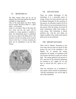 VI. RIVER DELTA
The Blue Energy Plant can be set up
wherever the river water and the salt water is
available in a large quantity.
One of the such places are River Deltas
exist in world. The River Delta is a place
where a river and an
ocean or a sea meets. Thus at this place the
river water and the salt water will be
available in a large quantity to establish a
plant. The Netherlands plant is established
near the river delta of the Rhine River. The
location of all the river deltas in the world is
shown in the Fig. 4. At these locations the
plant can be established to get the Blue
Energy.
VII. ADVANTAGES
There are certain advantages of this
technology. It is a renewable source of
energy. As the river water and salt water can
be obtained frequently for the execution of
this process. Its efficiency found to be 85 to
90% as there are not any prominent losses in
this process. Here the energy can be got 24
hours continuously unlike solar energy or
wind energy. This technology is almost
pollution free. And the river deltas are
largely available in the world so this kind of
plant can be set up worldwide.
VIII. DISADVANTAGES
There will be ‘Salinity’ fluctuation as the
river water and sea water are mixed. In this
process the cost of the membrane is the
highest. So, to increase the energy
production the number of membrane used
will increase and hence overall cost will go
high. The energy gained by this process is
D.C. and most of the electrical equipments
are working on A.C. supply. So, we will
have to convert this D.C. power to A.C.
power.
After the continuous use of membrane it
may require certain amount of maintenance
.And this maintenance cost will be high in
case of this membrane.
 