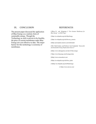 IX. CONCLUSION
The present paper discussed the application
of Blue Energy as a realistic form of
sustainable energy. Though the
Technology as such is proven to be feasible,
the price of current membranes make Blue
Energy not cost effective to date. The major
barrier for this technology is economy of
membranes.
REFERENCES
[1]Ross, R., and Krijgsman, J. “New Ionomer Membranes for
Blue Energy”, an IEEE Paper
[2]http://en.wikipedia.org/wiki/BlueEnergy
[3]http://en.wikipedia.org/wiki/Reverse_osmosis
[4]http://powerplants.einnews.com/netherlands/
[5]Dr. Mark Krinker, and Professor Aron Goykadosh “Renewable
and Sustainable Energy Replacement Sources”
[6]http://www.odemagazine.com/doc/61/blue-energy/
[7]http://www.bluenergy.com/Ecological.htm
[8]http://www.sciencedirect.com/
[9]http://en.wikipedia.org/wiki/River_delta/
[10]http://en.wikipedia.org/wiki/BlueEnergy/
[11]http://www.elsevier.com/
 