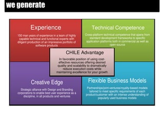 we generate

             Experience                                       Technical Competence
   150 man years of experience in a team of highly       Cross-platform technical competence that spans from
    capable technical and functional experts with           standard development frameworks to specific
   diligent production of an impressive portfolio of      application platforms both in commercial as well as
                  software products                                           open-source

                                           CHILE Advantage
                                     In favorable position of using cost-
                                     effective resources offering desired
                                    quality and scalability to dramatically
                                        reduce execution costs while
                                   maintaining excellence for your growth


              Creative Edge                                Flexible Business Models
                                                           Partnerships/joint-ventures/royalty-based models
     Strategic alliance with Design and Branding
                                                             tailored to meet specific requirements of each
   corporations to enable best user experience as a
                                                          product/customer with an intense understanding of
       discipline, in all products and ventures
                                                                     popularly used business models
 