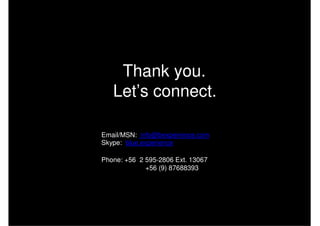 Thank you.
   Let’s connect.

Email/MSN: info@bexperience.com
Skype: blue.experience

Phone: +56 2 595-2806 Ext. 13067
             +56 (9) 87688393
 
