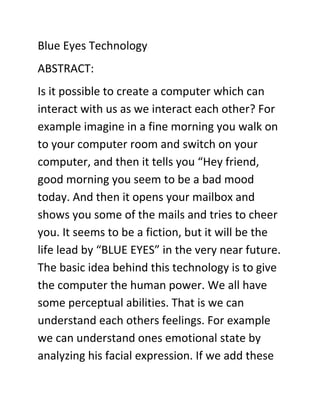 Blue Eyes Technology<br />ABSTRACT:<br />Is it possible to create a computer which can interact with us as we interact each other? For example imagine in a fine morning you walk on to your computer room and switch on your computer, and then it tells you “Hey friend, good morning you seem to be a bad mood today. And then it opens your mailbox and shows you some of the mails and tries to cheer you. It seems to be a fiction, but it will be the life lead by “BLUE EYES” in the very near future. The basic idea behind this technology is to give the computer the human power. We all have some perceptual abilities. That is we can understand each others feelings. For example we can understand ones emotional state by analyzing his facial expression. If we add these perceptual abilities of human to computers would enable computers to work together with human beings as intimate partners. The “BLUE EYES” technology aims at creating computational machines that have perceptual and sensory ability like those of human beings.<br />How can we make computers quot;
seequot;
 and quot;
feelquot;
?<br />Blue Eyes uses sensing technology to identify a user's actions and to extract key information. This information is then analyzed to determine the user's physical, emotional, or informational state, which in turn can be used to help make the user more productive by performing expected actions or by providing expected information. For example, in future a Blue Eyes-enabled television could become active when the user makes eye contact, at which point the user could then tell the television to quot;
turn onquot;
. This paper is about the hardware, software, benefits and interconnection of various parts involved in the “blue eye” technology.<br />INTRODUCTION:<br />Animal survival depends on highly developed sensory abilities. Likewise, human cognition depends on highly developed abilities to perceive, integrate, and interpret visual, auditory, and touch information. Without a doubt, computers would be much more<br />powerful if they had even a small fraction of the perceptual ability of animals or humans. Adding such perceptual abilities to computers would enable computers and humans to work together more as partners. Toward this end, the Blue Eyes aims at creating computational devices with the sort of perceptual abilities that people take for granted Blue eyes is being developed by the team of Poznan University of Technology& Microsoft. It makes use of the “blue tooth technology “developed by Ericsson.<br />PARTS OF A BLUE EYE SYSTEM :<br />The major parts in the Blue eye system are Data Acquisition Unit and Central System Unit. The tasks of the mobile Data Acquisition Unit are to maintain Bluetooth connections, to get information from the sensor and sending it over the wireless connection, to deliver the alarm messages sent from the Central System Unit to the operator and handle personalized ID cards. Central System Unit maintains the other side of the Blue tooth connection, buffers incoming sensor data, performs on-line data analysis, records the conclusions for further exploration and provides visualization interface.<br />THE HARDWARE:<br />Data Acquisition Unit<br />Data Acquisition Unit is a mobile part of the Blue eyes system. Its main task is to fetch the physiological data from the sensor and to send it to the central system to be processed. To accomplish the task the device must manage wireless Bluetooth connections (connection establishment, authentication and termination). Personal ID cards and PIN codes provide operator's authorization.<br />Figure Showing Jazz-multi Sensor<br />Communication with the operator is carried on using a simple 5-key keyboard, a small LCD display and a beeper. When an exceptional situation is detected the device uses them to notify the operator. Voice data is transferred using a small headset, interfaced to the DAU with standard mini-jack plugs.<br />The Data Acquisition Unit<br />The Data Acquisition unit comprises several hardware modules figure showing data<br />acquisition unit<br />· Atmel 89C52 microcontroller - system core<br />· Bluetooth module (based on ROK101008)<br />· HD44780 - small LCD display<br />· 24C16 - I2C EEPROM (on a removable ID card)<br />Block Diagram of Data Acquisition Unit:<br />· MC145483 – 13bit PCM codec<br />· Jazz Multisensor interface<br />· beeper and LED indicators, 6 AA batteries and voltage level monitor<br />CENTRAL SYSTEM UNIT :<br />Central System Unit hardware is the second peer of the wireless connection. The box contains a Bluetooth module (based on ROK101008) and a PCM codec for voice data transmission. The module is interfaced to a PC using a parallel, serial and USB cable.<br />The audio data is accessible through standard mini-jack sockets over view of central system unit To program operator's personal ID cards we developed a simple programming device. The programmer is interfaced to a PC using serial and PS/2 (power source) ports. Inside, there is Atmel 89C2051 microcontroller, which handles UART transmission and I2C EEPROM (ID card) programming.<br />THE SOFTWARE:<br />Blue Eyes software's main task is to look after working operators' physiological condition. To assure instant reaction on the operators' condition change the software performs real time buffering of the incoming data, real-time physiological data analysis and alarm triggering.<br />The Blue Eyes software comprises several functional modules System core facilitates the<br />transfers flow between other system modules (e.g. transfers raw data from the Connection Manager to data analyzers, processed data from the data analyzers to GUI controls, other data analyzers, data logger etc.).<br />The System Core fundamental are single-producer-multi-consumer thread safe queues. Any number of consumers can register to receive the data supplied by a producer. Every single consumer can register at any number of producers, receiving therefore different types of data.<br />Naturally, every consumer may be a producer for other consumers. This approach enables high system scalability – new data processing modules (i.e. filters, data analyzers and loggers) can be easily added by simply registering as a costumer<br />. <br />Connection Manager is responsible for managing the wireless communication between the mobile Data Acquisition Unit the central system. The Connection Manager handles:<br />· communication with the CSU hardware<br />· searching for new devices in the covered range<br />· establishing Bluetooth connections<br />· connection authentication<br />· incoming data buffering<br />· sending alerts<br />Data Analysis module performs the analysis of the raw sensor data in order to obtain information about the operator’s physiological condition. The separately running Data Analysis module supervises each of the working operators.<br />The module consists of a number of smaller analyzers extracting different types of information. Each of the analyzers registers at the appropriate Operator Manager or another analyzer as a data consumer and, acting as a producer, provides the results of the analysis. The most important analyzers are:<br />· saccade detector - monitors eye movements in order to determine the level of operator's visual attention<br />· pulse rate analyzer - uses blood oxygenation signal to compute operator's pulse rate<br />· custom analyzers – recognize other behaviors than those which are built-in the system. The new modules are created using C4.5 decision tree induction algorithm<br />Visualization module provides a user interface for the supervisors. It enables them to watch each of the working operator’s physiological condition along with a preview of selected video source and related sound stream. All the incoming alarm messages are instantly signaled to the supervisor.<br />The Visualization module can be set in an off-line mode, where all the data is fetched from the database.<br />Watching all the recorded physiological parameters, alarms, video and audio data the supervisor is able to reconstruct the course of the selected operator’s duty.<br />The physiological data is presented using a set of custom-built GUI controls:<br />· a pie-chart used to present a percentage of time the operator was actively acquiring the visual information<br />· A VU-meter showing the present value of a parameter time series displaying a history of selected parameters' value.<br />BLUE-EYES BENEFITS:<br />Prevention from dangerous incidents Minimization of ecological consequences financial loss a threat to a human life Blue Eyes system provides technical means for monitoring and recording human-operator's physiological condition. The key features of the system are:<br />· visual attention monitoring (eye motility analysis)<br />· physiological condition monitoring (pulse rate, blood oxygenation)<br />· operator's position detection (standing, lying)<br />· wireless data acquisition using Blue tooth technology<br />· real-time user-defined alarm triggering<br />· physiological data, operator's voice and overall view of the control room recording<br />· recorded data playback<br />Blue Eyes system can be applied in every working environment requiring permanent operator's attention:<br />· at power plant control rooms<br />· at captain bridges<br />· at flight control centers<br />CONCLUSION:<br />In future it is possible to create a computer which can interact with us as we interact each other with the use of blue eye technology. It seems to be a fiction, but it will be the life lead by “BLUE EYES” in the very near future. ordinary household devices -- such as televisions, refrigerators, and ovens -- may be able to do their jobs when we look at them and speak to them.<br />